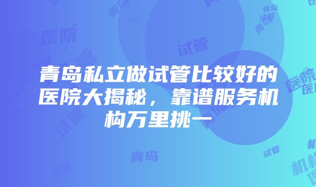 青岛私立做试管比较好的医院大揭秘，靠谱服务机构万里挑一