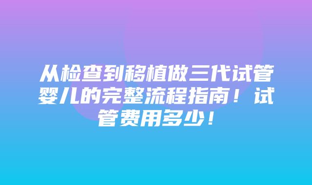 从检查到移植做三代试管婴儿的完整流程指南！试管费用多少！