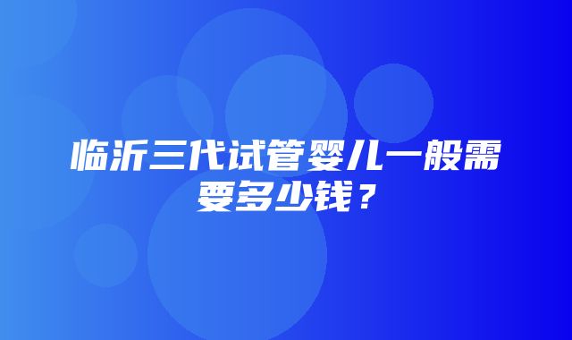 临沂三代试管婴儿一般需要多少钱？