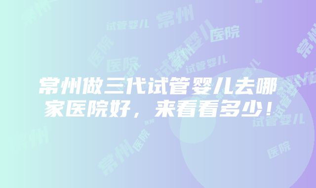 常州做三代试管婴儿去哪家医院好，来看看多少！