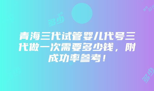 青海三代试管婴儿代号三代做一次需要多少钱，附成功率参考！