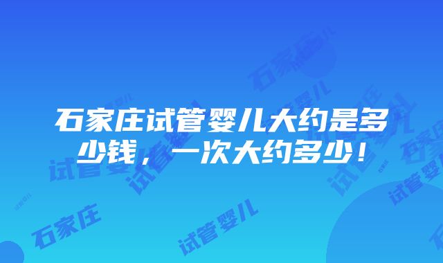 石家庄试管婴儿大约是多少钱，一次大约多少！