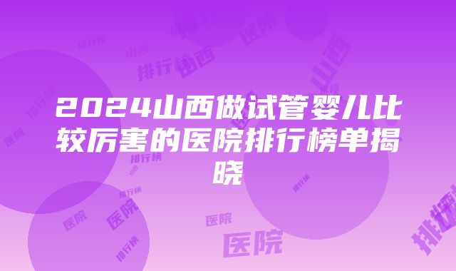 2024山西做试管婴儿比较厉害的医院排行榜单揭晓