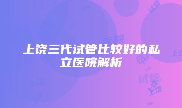 上饶三代试管比较好的私立医院解析