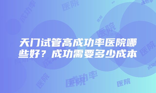 天门试管高成功率医院哪些好？成功需要多少成本