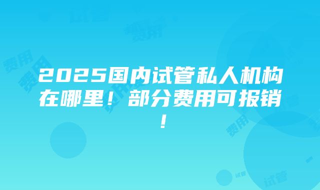 2025国内试管私人机构在哪里！部分费用可报销！