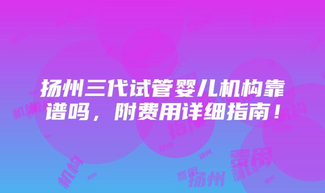 扬州三代试管婴儿机构靠谱吗，附费用详细指南！