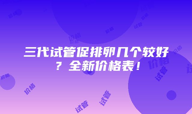 三代试管促排卵几个较好？全新价格表！