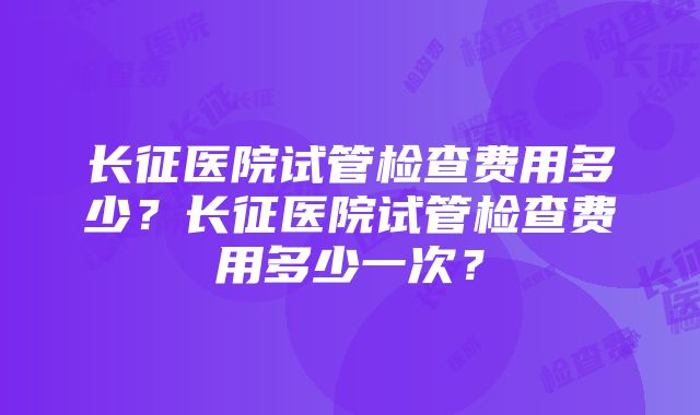 长征医院试管检查费用多少？长征医院试管检查费用多少一次？