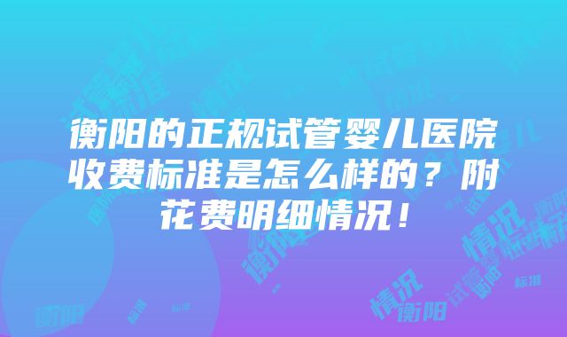 衡阳的正规试管婴儿医院收费标准是怎么样的？附花费明细情况！