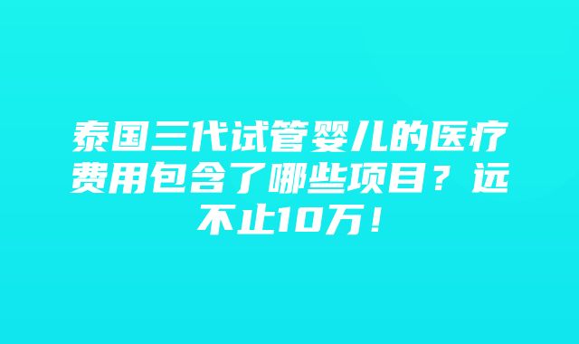 泰国三代试管婴儿的医疗费用包含了哪些项目？远不止10万！