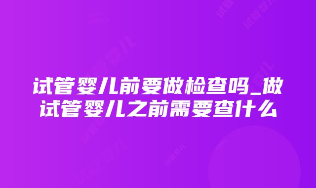 试管婴儿前要做检查吗_做试管婴儿之前需要查什么