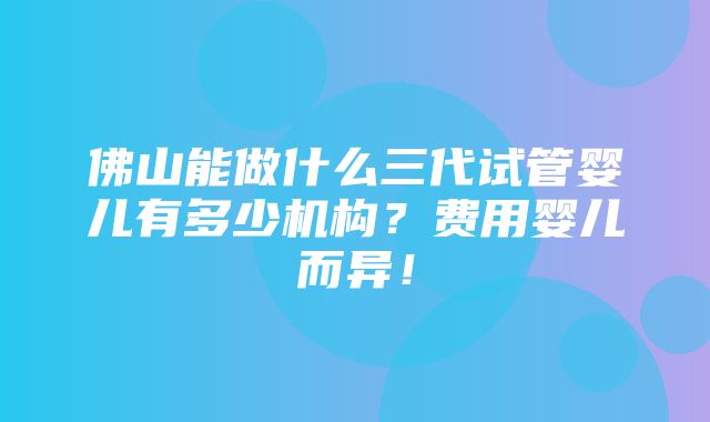 佛山能做什么三代试管婴儿有多少机构？费用婴儿而异！