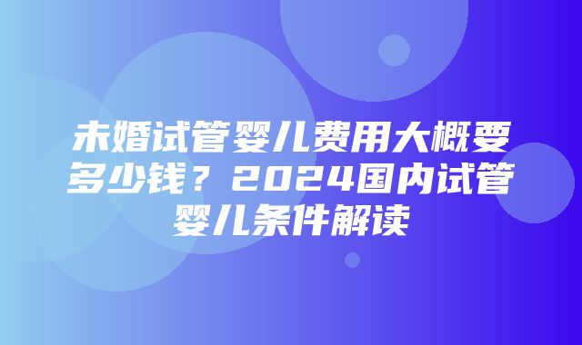 未婚试管婴儿费用大概要多少钱？2024国内试管婴儿条件解读