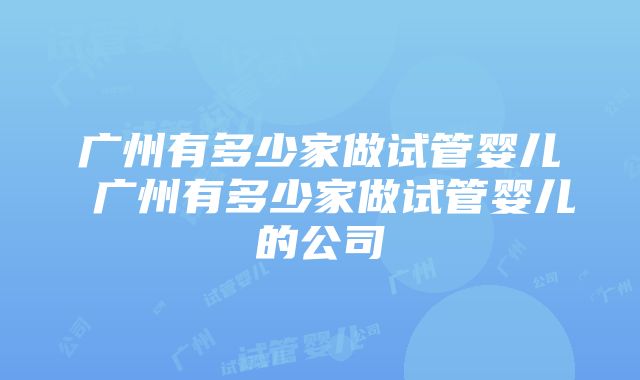 广州有多少家做试管婴儿 广州有多少家做试管婴儿的公司