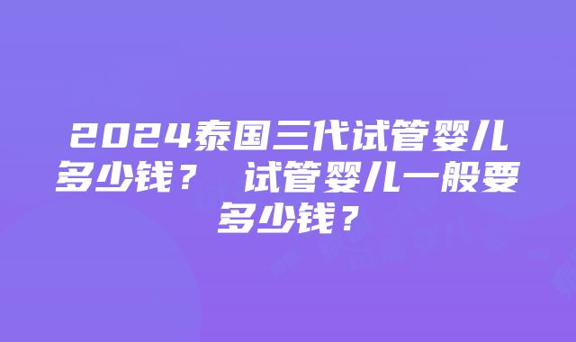 2024泰国三代试管婴儿多少钱？ 试管婴儿一般要多少钱？