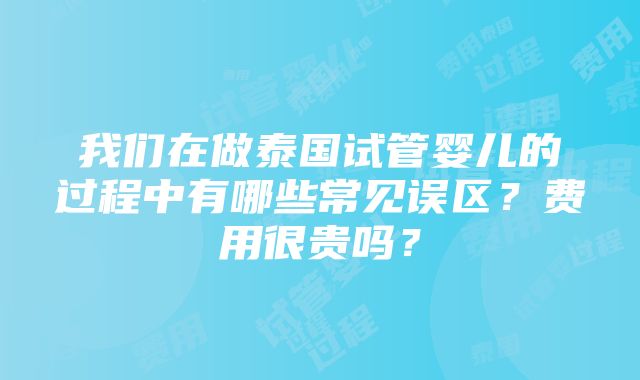 我们在做泰国试管婴儿的过程中有哪些常见误区？费用很贵吗？