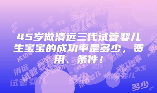 45岁做清远三代试管婴儿生宝宝的成功率是多少，费用、条件！