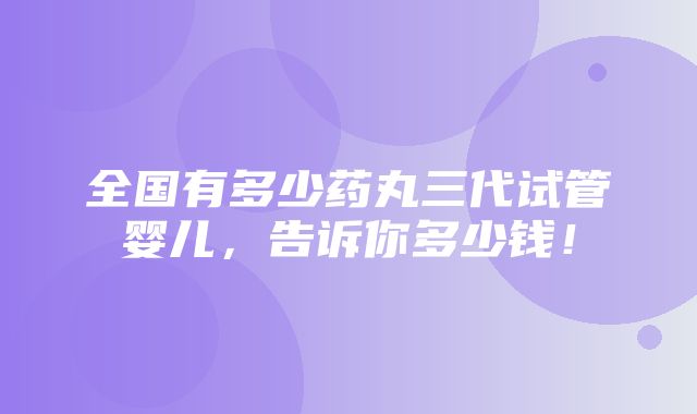 全国有多少药丸三代试管婴儿，告诉你多少钱！