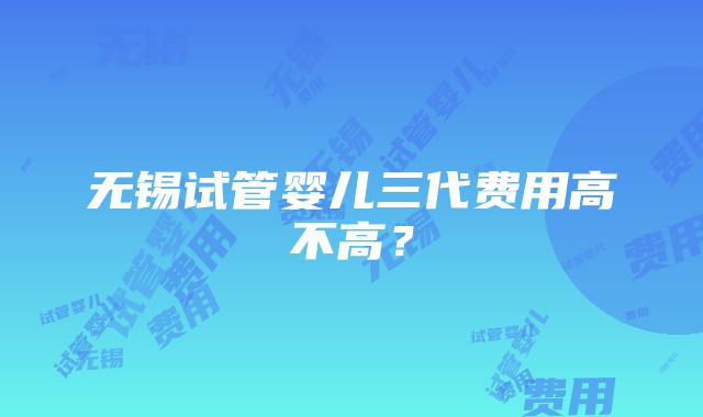 无锡试管婴儿三代费用高不高？