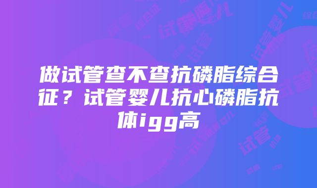 做试管查不查抗磷脂综合征？试管婴儿抗心磷脂抗体igg高