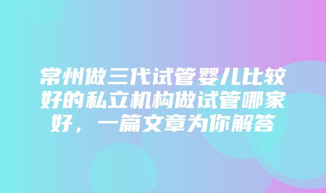 常州做三代试管婴儿比较好的私立机构做试管哪家好，一篇文章为你解答