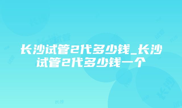 长沙试管2代多少钱_长沙试管2代多少钱一个