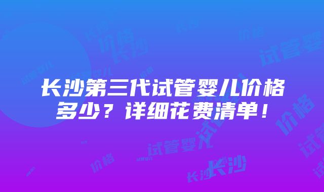 长沙第三代试管婴儿价格多少？详细花费清单！