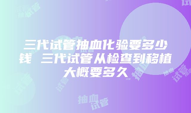 三代试管抽血化验要多少钱 三代试管从检查到移植大概要多久