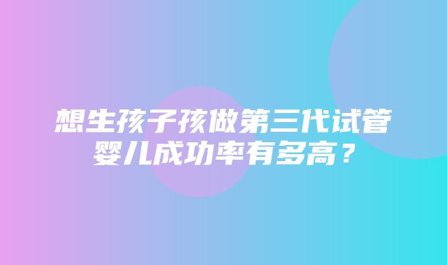 想生孩子孩做第三代试管婴儿成功率有多高？