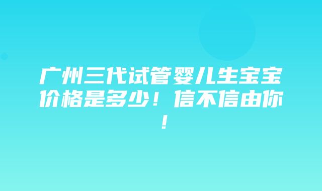 广州三代试管婴儿生宝宝价格是多少！信不信由你！