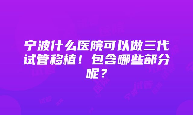 宁波什么医院可以做三代试管移植！包含哪些部分呢？