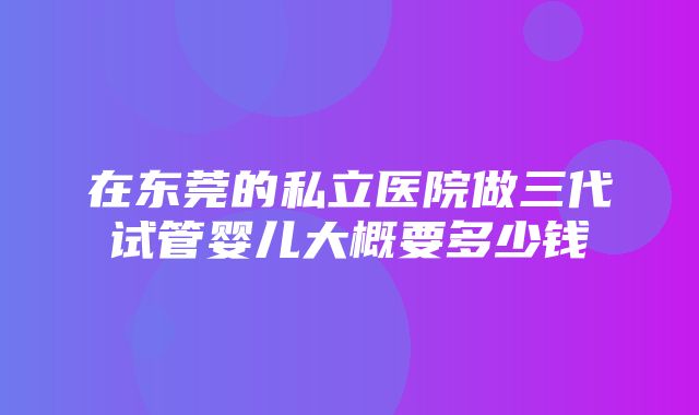 在东莞的私立医院做三代试管婴儿大概要多少钱