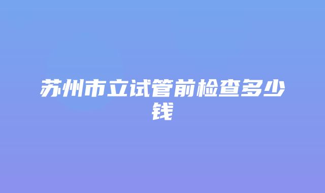 苏州市立试管前检查多少钱