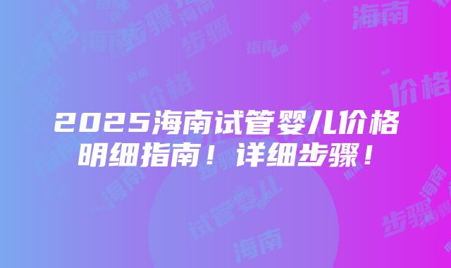 2025海南试管婴儿价格明细指南！详细步骤！