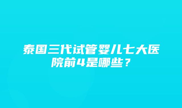 泰国三代试管婴儿七大医院前4是哪些？