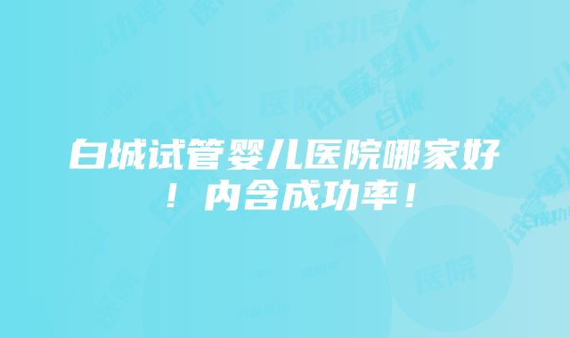 白城试管婴儿医院哪家好！内含成功率！