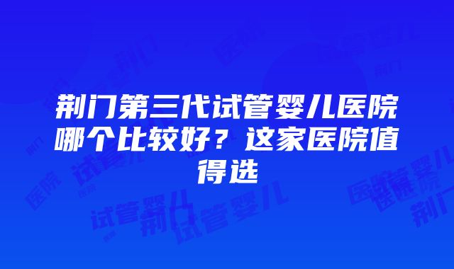 荆门第三代试管婴儿医院哪个比较好？这家医院值得选