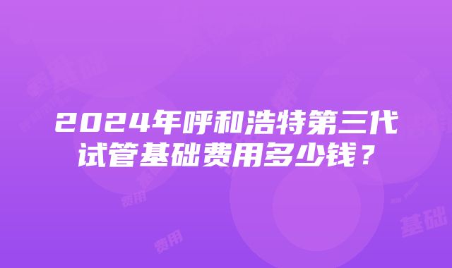 2024年呼和浩特第三代试管基础费用多少钱？