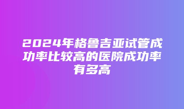 2024年格鲁吉亚试管成功率比较高的医院成功率有多高