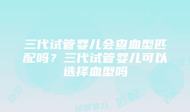 三代试管婴儿会查血型匹配吗？三代试管婴儿可以选择血型吗