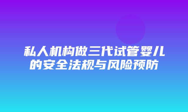 私人机构做三代试管婴儿的安全法规与风险预防