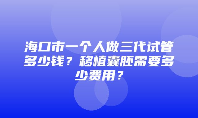 海口市一个人做三代试管多少钱？移植囊胚需要多少费用？