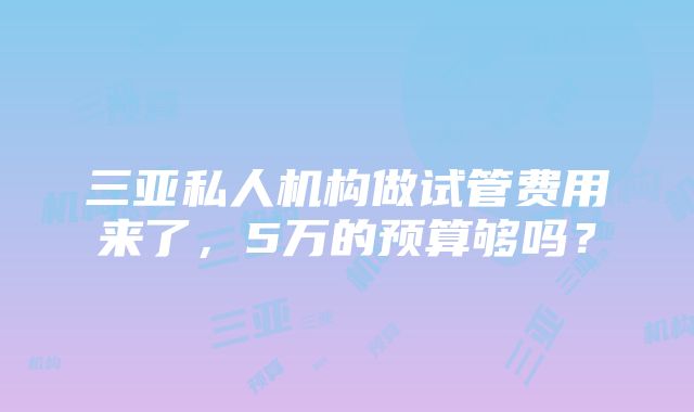 三亚私人机构做试管费用来了，5万的预算够吗？