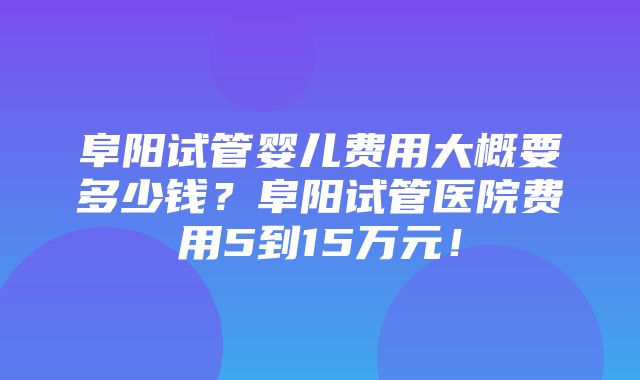 阜阳试管婴儿费用大概要多少钱？阜阳试管医院费用5到15万元！