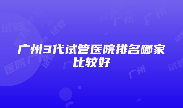 广州3代试管医院排名哪家比较好