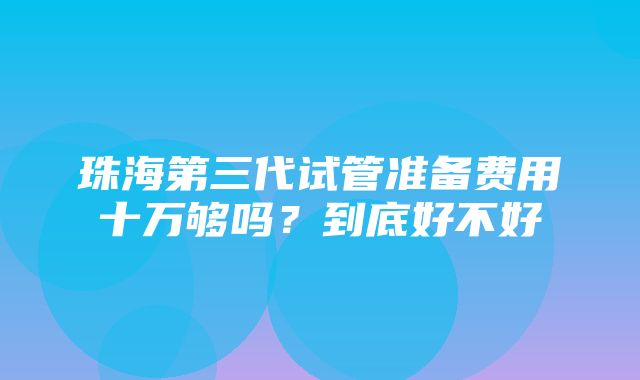 珠海第三代试管准备费用十万够吗？到底好不好