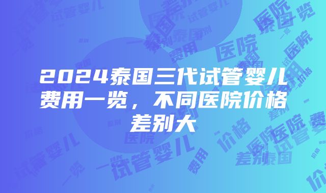 2024泰国三代试管婴儿费用一览，不同医院价格差别大