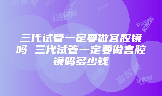 三代试管一定要做宫腔镜吗 三代试管一定要做宫腔镜吗多少钱