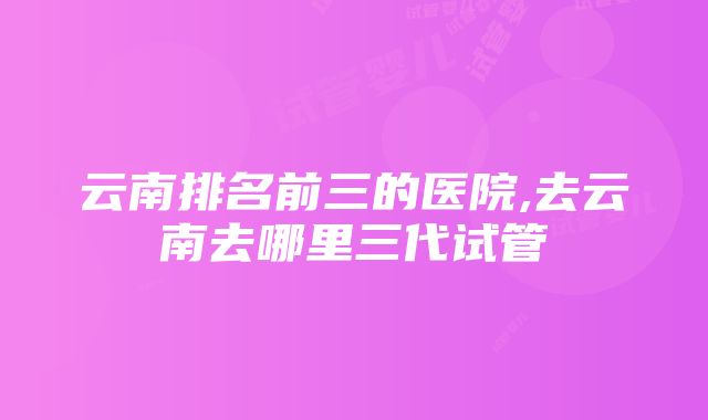 云南排名前三的医院,去云南去哪里三代试管